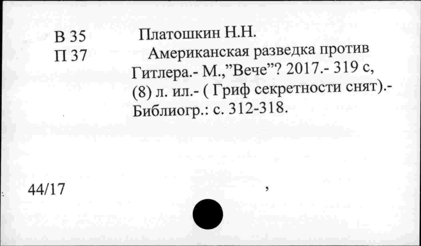 ﻿В 35 П 37	Платошкин Н.Н. Американская разведка против Гитлера.- М.,”Вече”? 2017.- 319 с, (8) л. ил.- ( Гриф секретности снят).-Библиогр.: с. 312-318.
44/17	